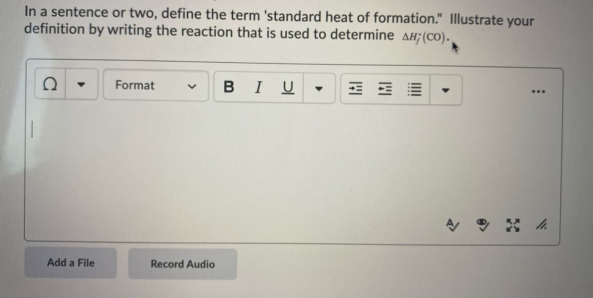 In a sentence or two, define the term 'standard heat of formation." Illustrate your
definition by writing the reaction that is used to determine AH;(CO).
Format
BIU
Add a File
Record Audio
