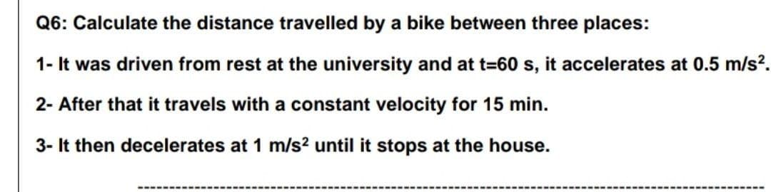 Q6: Calculate the distance travelled by a bike between three places:
1- It was driven from rest at the university and at t=60 s, it accelerates at 0.5 m/s?.
2- After that it travels with a constant velocity for 15 min.
3- It then decelerates at 1 m/s? until it stops at the house.
