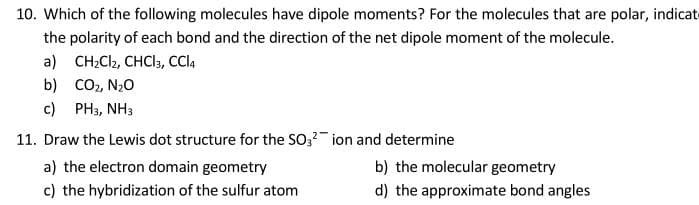 10. Which of the following molecules have dipole moments? For the molecules that are polar, indicate
the polarity of each bond and the direction of the net dipole moment of the molecule.
a) CH2C2, CHCl3, CCI4
b) Co2, N20
c) PH3, NH3
11. Draw the Lewis dot structure for the SO,2 ion and determine
a) the electron domain geometry
b) the molecular geometry
c) the hybridization of the sulfur atom
d) the approximate bond angles
