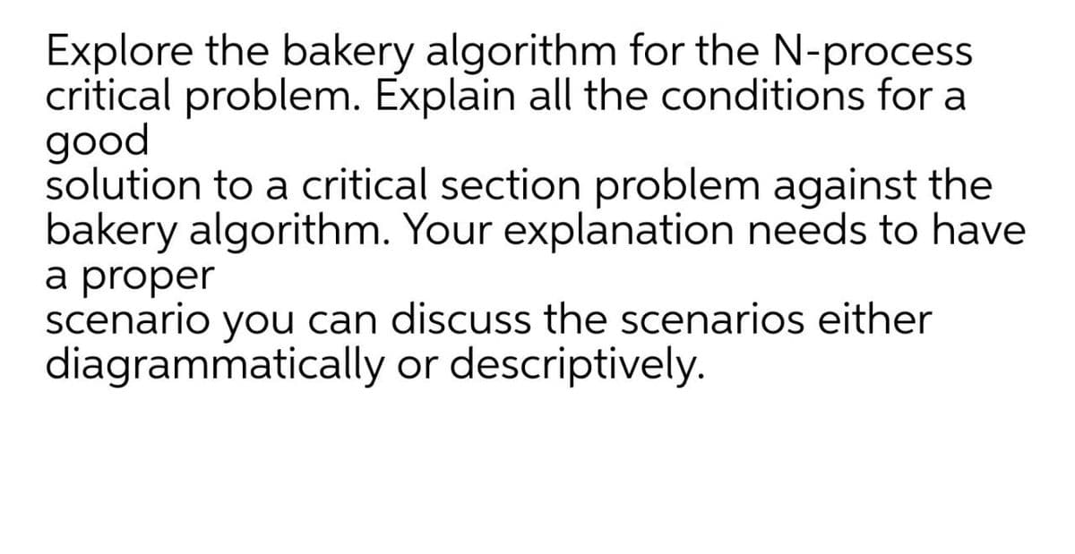 Explore the bakery algorithm for the N-process
critical problem. Explain all the conditions for a
good
solution to a critical section problem against the
bakery algorithm. Your explanation needs to have
a proper
scenario you can discuss the scenarios either
diagrammatically or descriptively.
