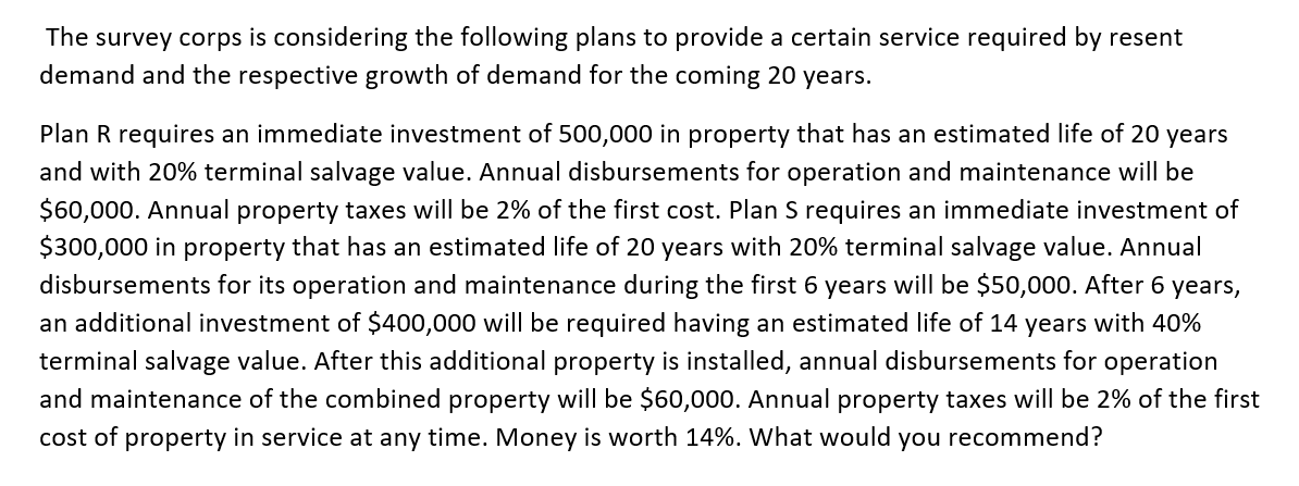The survey corps is considering the following plans to provide a certain service required by resent
demand and the respective growth of demand for the coming 20 years.
Plan R requires an immediate investment of 500,000 in property that has an estimated life of 20 years
and with 20% terminal salvage value. Annual disbursements for operation and maintenance will be
$60,000. Annual property taxes will be 2% of the first cost. Plan S requires an immediate investment of
$300,000 in property that has an estimated life of 20 years with 20% terminal salvage value. Annual
disbursements for its operation and maintenance during the first 6 years will be $50,000. After 6 years,
an additional investment of $400,000 will be required having an estimated life of 14 years with 40%
terminal salvage value. After this additional property is installed, annual disbursements for operation
and maintenance of the combined property will be $60,000. Annual property taxes will be 2% of the first
cost of property in service at any time. Money is worth 14%. What would you recommend?
