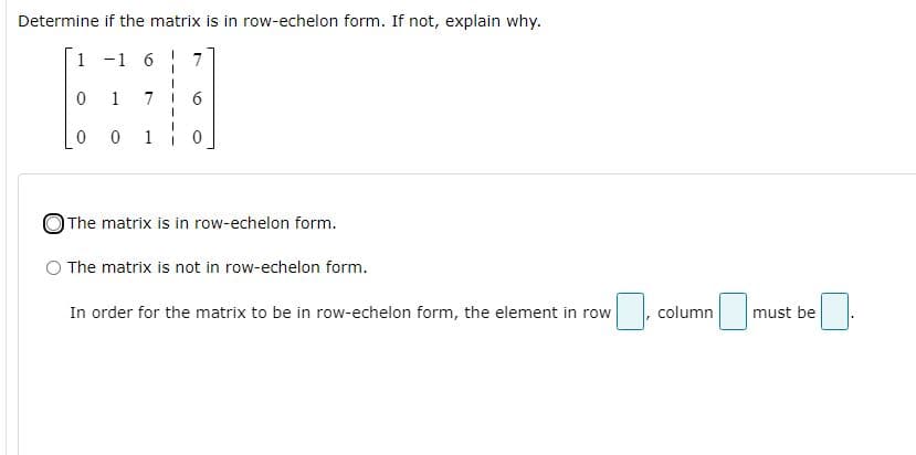Determine if the matrix is in row-echelon form. If not, explain why.
1 -1 6
7
1
7
1
OThe matrix is in row-echelon form.
The matrix is not in row-echelon form.
In order for the matrix to be in row-echelon form, the element in row
column
must be

