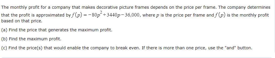 The monthly profit for a company that makes decorative picture frames depends on the price per frame. The company determines
that the profit is approximated by f (p) = -80p+3440p-36,000, where p is the price per frame and f (p) is the monthly profit
based on that price.
(a) Find the price that generates the maximum profit.
(b) Find the maximum profit.
(c) Find the price(s) that would enable the company to break even. If there is more than one price, use the "and" button.
