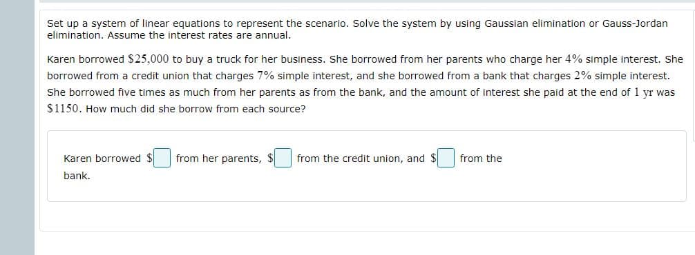 Set up a system of linear equations to represent the scenario. Solve the system by using Gaussian elimination or Gauss-Jordan
elimination. Assume the interest rates are annual.
Karen borrowed $25,000 to buy a truck for her business. She borrowed from her parents who charge her 4% simple interest. She
borrowed from a credit union that charges 7% simple interest, and she borrowed from a bank that charges 2% simple interest.
She borrowed five times as much from her parents as from the bank, and the amount of interest she paid at the end of 1 yr was
$1150. How much did she borrow from each source?
Karen borrowed $ from her parents,
from the credit union, and
from the
bank.
