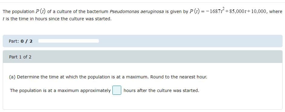 The population P (t) of a culture of the bacterium Pseudomonas aeruginosa is given by P (t) = - 1687t +85,000t+10,000, where
t is the time in hours since the culture was started.
Part: 0 / 2
Part 1 of 2
(a) Determine the time at which the population is at a maximum. Round to the nearest hour.
The population is at a maximum approximately
hours after the culture was started.
