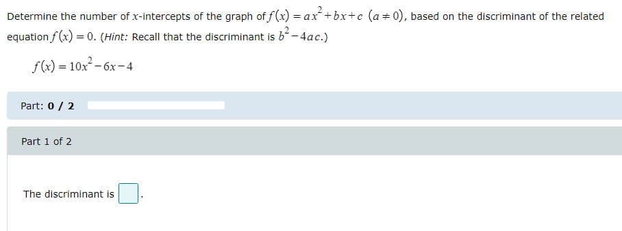 Determine the number of x-intercepts of the graph of f(x) = ax+bx+c (a+0), based on the discriminant of the related
%3D
equation f (x) = 0. (Hint: Recall that the discriminant is b-4ac.)
f(x) = 10x – 6x-4
Part: 0 / 2
Part 1 of 2
The discriminant is
