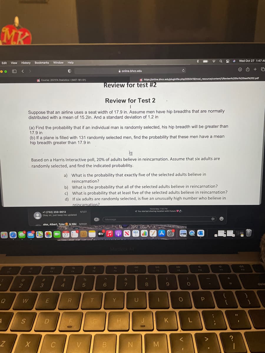 MK
Wed Oct 27 1:47 AN
Edit View History
Bookmarks
Window
Help
A online.bhcc.edu
A Course: 2021FA Statistics I (MAT-181-01)
https://online.bhcc.edu/pluginfile.php/2050419/mod_resource/content/1/Review%20for%20test%202.pdf
Review for test #2
Review for Test 2
Suppose that an airline uses a seat width of 17.9 in. Assume men have hip breadths that are normally
distributed with a mean of 15.2in. And a standard deviation of 1.2 in
(a) Find the probability that if an individual man is randomly selected, his hip breadth will be greater than
17.9 in
(b) If a plane is filled with 131 randomly selected men, find the probability that these men have a mean
hip breadth greater than 17.9 in
Based on a Harris Interactive poll, 20% of adults believe in reincarnation. Assume that six adults are
randomly selected, and find the indicated probability.
a) What is the probability that exactly five of the selected adults believe in
reincarnation?
b) What is the probability that all of the selected adults believe in reincarnation?
c) What is probability that at least five of the selected adults believe in reincarnation?
d) If six adults are randomly selected, is five an unusually high number who believe in
reincarnation?
Yesterday 75G PM
1 You started sharing location with Future
+1 (732) 259-9613
Okay sir, just keep me updated
6/1/21
IMessage
alex, Albert, Tyler & Niki 5/31/21
dtv
27
MacBook Air
DII
77
FS
F6
FB
19
17
F3
74
%23
4.
7
9.
2
3
6
%3D
dele
Y
P
S
G
K
V
...-
