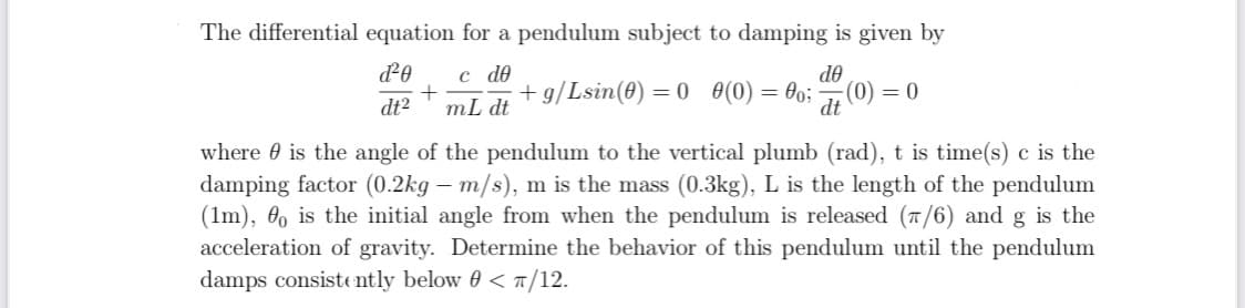 The differential equation for a pendulum subject to damping is given by
c de
+ g/Lsin(0) = 0 (0) = 0;
de
(0) = 0
dt
dt2
mL dt
where 0 is the angle of the pendulum to the vertical plumb (rad), t is time(s) c is the
damping factor (0.2kg – m/s), m is the mass (0.3kg), L is the length of the pendulum
(1m), 0, is the initial angle from when the pendulum is released (T/6) and g is the
acceleration of gravity. Determine the behavior of this pendulum until the pendulum
damps consiste ntly below 0 < 1/12.
