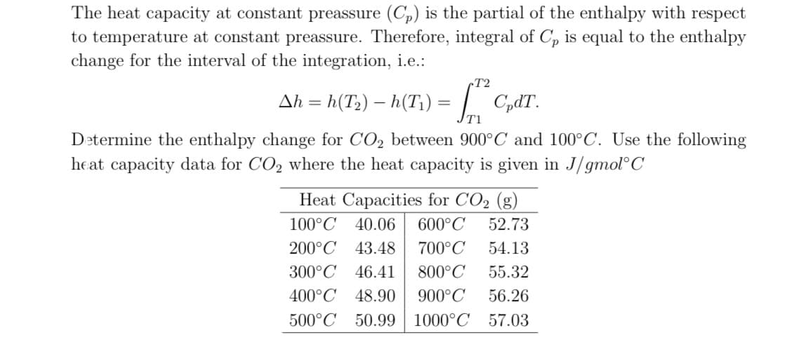 The heat capacity at constant preassure (C,) is the partial of the enthalpy with respect
to temperature at constant preassure. Therefore, integral of C, is equal to the enthalpy
change for the interval of the integration, i.e.:
rT2
Ah = h(T2) – h(T1) = / C,dT.
T1
Determine the enthalpy change for CO2 between 900°C and 100°C. Use the following
heat capacity data for CO2 where the heat capacity is given in J/gmol°C
Heat Capacities for CO2 (g)
100°C 40.06
600°C
52.73
200°C 43.48
700°C
54.13
300°C 46.41
800°C
55.32
400°C 48.90
900°C
56.26
500°C 50.99| 1000°C 57.03
