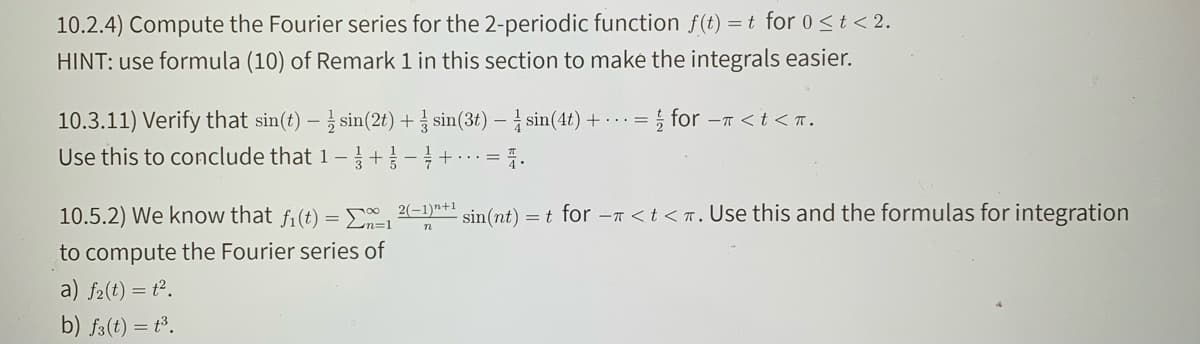 10.2.4) Compute the Fourier series for the 2-periodic function f(t) =t for 0 st< 2.
HINT: use formula (10) of Remark 1 in this section to maké the integrals easier.
10.3.11) Verify that sin(t) – sin(2t) + § sin(3t) – sin(4t) + · · · =
i for -T <t <T.
Use this to conclude that 1-+-+=
10.5.2) We know that fi(t) = E
2(-1)n+1
sin(nt) = t for -n < t < r. Use this and the formulas for integration
to compute the Fourier series of
a) f2(t) = t².
b) f3(t) = t³.
