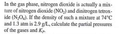 In the gas phase, nitrogen dioxide is actually a mix-
ture of nitrogen dioxide (NO,) and dinitrogen tetrox-
ide (N,O,). If the density of such a mixture at 74°C
and 1.3 atm is 2.9 g/L, calculate the partial pressures
of the gases and Kp.
