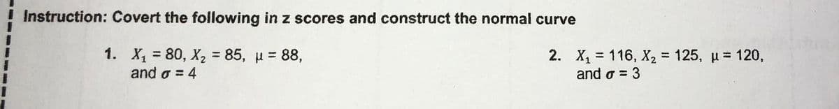 Instruction: Covert the following in z scores and construct the normal curve
1. X, = 80, X, = 85, u = 88,
and o = 4
2. X, = 116, X, = 125, u = 120,
3
and o =
%3D
%3D
%3D
%3D
%3D
