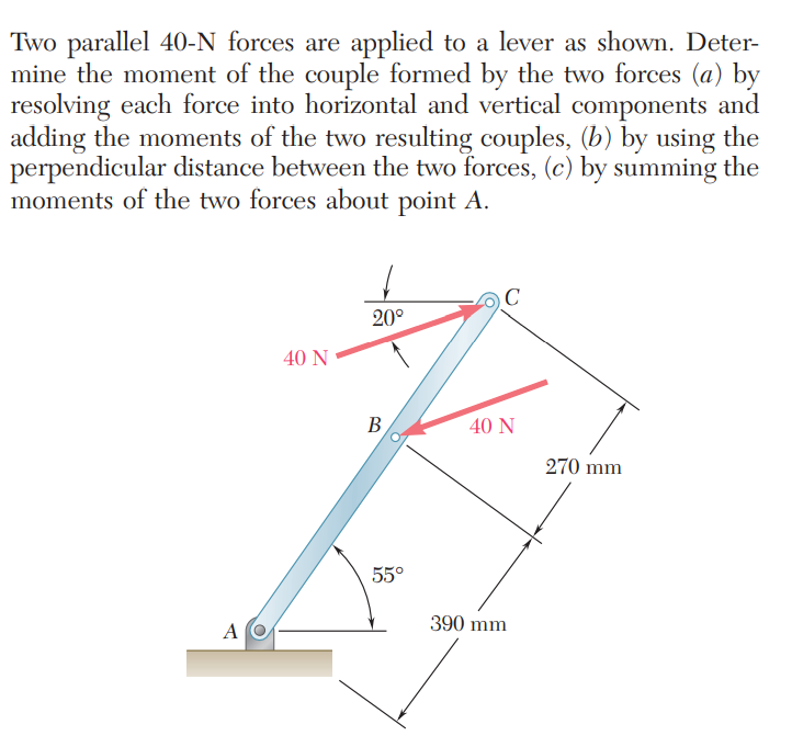Two parallel 40-N forces are applied to a lever as shown. Deter-
mine the moment of the couple formed by the two forces (a) by
resolving each force into horizontal and vertical components and
adding the moments of the two resulting couples, (b) by using the
perpendicular distance between the two forces, (c) by summing the
moments of the two forces about point A.
20°
40 N
B
40 N
270 mm
55°
390 mm
A O
