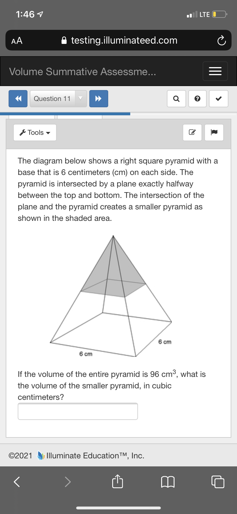 1:46 1
LTE O
AA
testing.illuminateed.com
Volume Summative Assessme...
Question 11
Tools -
The diagram below shows a right square pyramid with a
base that is 6 centimeters (cm) on each side. The
pyramid is intersected by a plane exactly halfway
between the top and bottom. The intersection of the
plane and the pyramid creates a smaller pyramid as
shown in the shaded area.
6 cm
6 cm
If the volume of the entire pyramid is 96 cm3, what is
the volume of the smaller pyramid, in cubic
centimeters?
©2021
Illuminate EducationTM, Inc.
