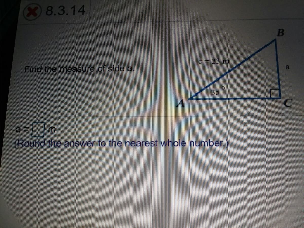 8.3.14
Find the measure of side a.
c = 23 m
35°
(Round the answer to the nearest whole number.)
