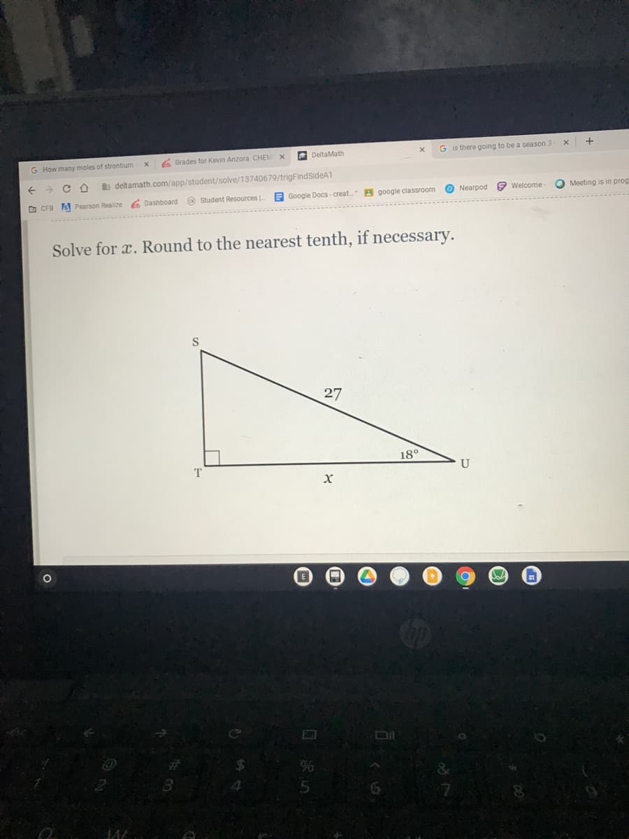 G How many moles of strontium
6 Grades for Kevin Anzora: CHEM
A DeltaMath
G is there going to be a season 3
b deltamath.com/app/student/solve/13740679/trigFindSideA1
O CFB S Pearson Realize
6 Dashboard @ Student Resources |.
E Google Docs - creat. B google classroom
O Nearpod
9 Welcome
O Meeting is in prog
Solve for x. Round to the nearest tenth, if necessary.
27
180
U
Dit
