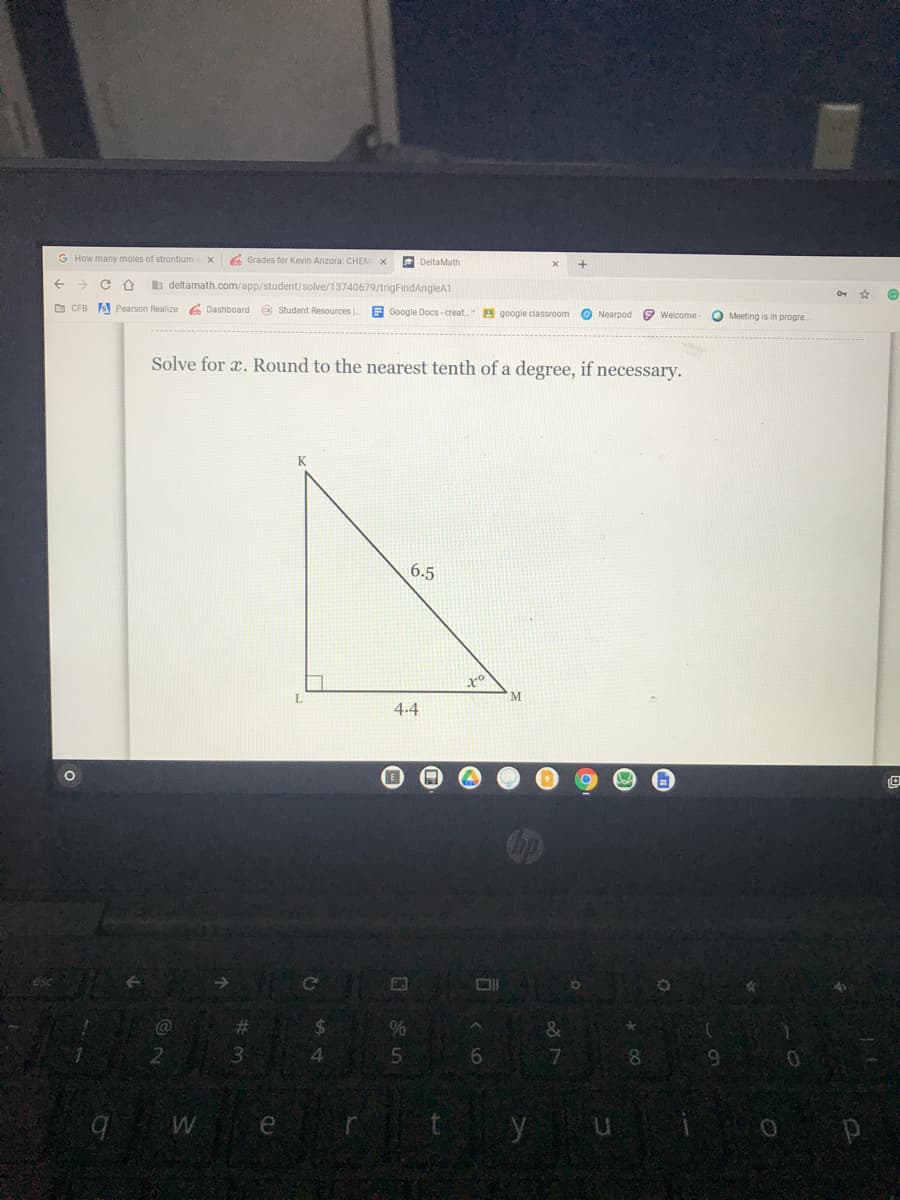 G How many moles of strontium
6 Grades for Kevin Anzora: CHEM X
E DeltaMath
b deltamath.com/app/student/solve/13740679/trigFindAngleA1
D CFB A Pearson Realize 6 Dashboard @ Student Resources
E Google Docs-creat.
A google classroom
O Nearpod
9 Welcome-
O Meeting is in progre
Solve for a. Round to the nearest tenth of a degree, if necessary.
K
6.5
L.
M.
4.4
Cc
%23
&
4.
6
8.
We
y ui
