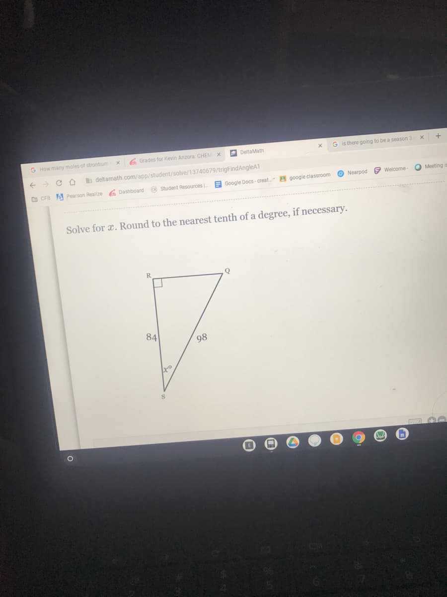 G How many moles of strontium
6 Grades for Kevin Anzora: CHEM X
DeltaMath
G is there going to be a season 3
b deltamath.com/app/student/solve/13740679/trigFindAngleA1
o CFB
S Pearson Realize
6 Dashboard a Student Resources |
E Google Docs - creat A google classroom
O Nearpod 9 Welcome-
O Meeting i
Solve for x. Round to the nearest tenth of a degree, if necessary.
Q
84
98
