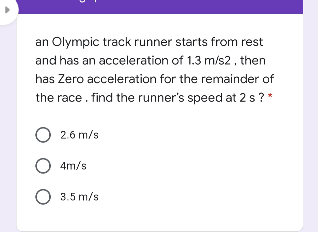 an Olympic track runner starts from rest
and has an acceleration of 1.3 m/s2 , then
has Zero acceleration for the remainder of
the race . find the runner's speed at 2 s ? *
2.6 m/s
4m/s
3.5 m/s
