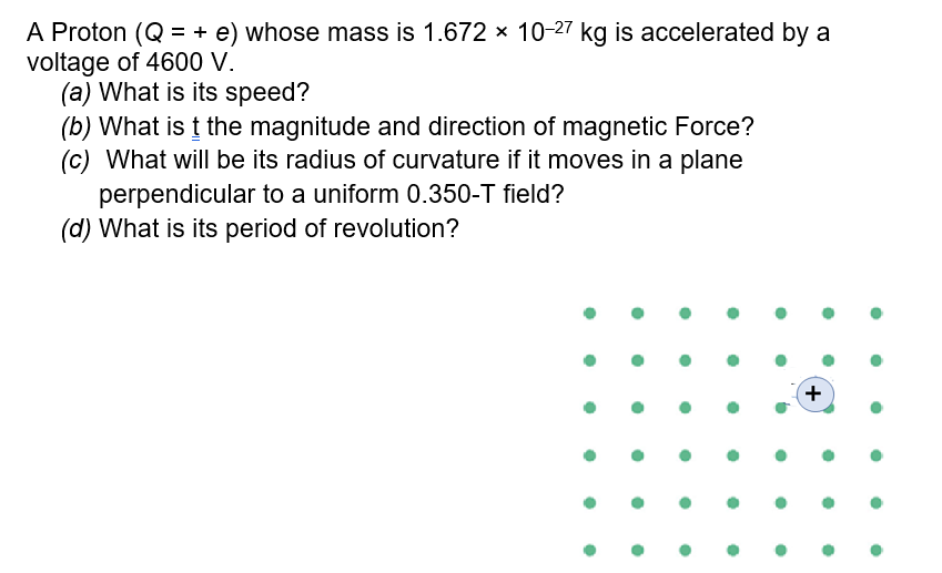 A Proton (Q = + e) whose mass is 1.672 × 10-27 kg is accelerated by a
voltage of 4600 V.
(a) What is its speed?
(b) What is t the magnitude and direction of magnetic Force?
(c) What will be its radius of curvature if it moves in a plane
perpendicular to a uniform 0.350-T field?
(d) What is its period of revolution?
!:
+
