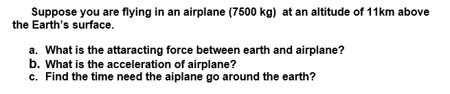 Suppose you are flying in an airplane (7500 kg) at an altitude of 11km above
the Earth's surface.
a. What is the attaracting force between earth and airplane?
b. What is the acceleration of airplane?
c. Find the time need the aiplane go around the earth?
