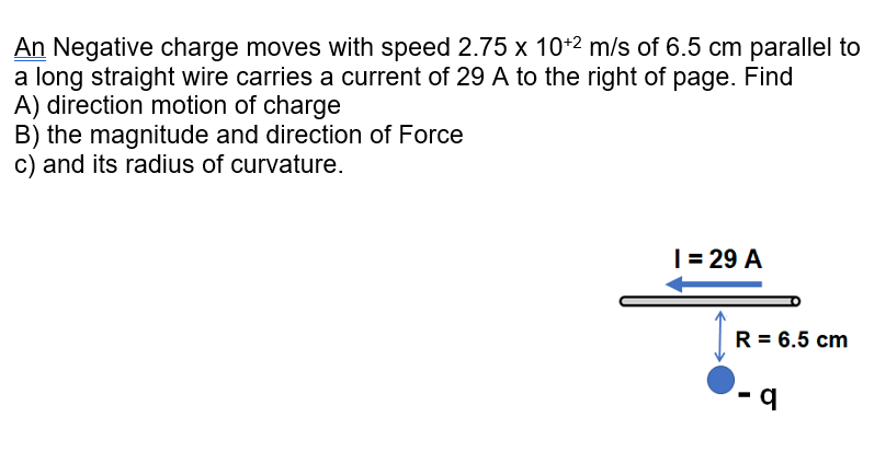 An Negative charge moves with speed 2.75 x 10+2 m/s of 6.5 cm parallel to
a long straight wire carries a current of 29 A to the right of page. Find
A) direction motion of charge
B) the magnitude and direction of Force
c) and its radius of curvature.
|= 29 A
R = 6.5 cm
