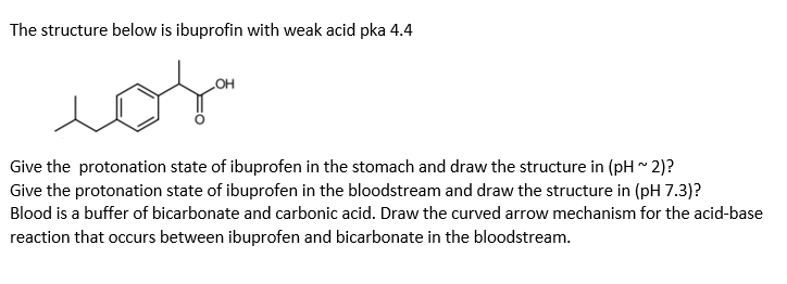 The structure below is ibuprofin with weak acid pka 4.4
HO
Give the protonation state of ibuprofen in the stomach and draw the structure in (pH ~ 2)?
Give the protonation state of ibuprofen in the bloodstream and draw the structure in (pH 7.3)?
Blood is a buffer of bicarbonate and carbonic acid. Draw the curved arrow mechanism for the acid-base
reaction that occurs between ibuprofen and bicarbonate in the bloodstream.
