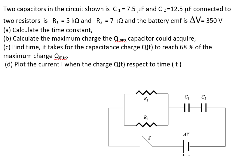 Two capacitors in the circuit shown is C1= 7.5 µF and C 2=12.5 µF connected to
two resistors is R1 = 5 kn and R2 = 7 kn and the battery emf is AV= 350 V
(a) Calculate the time constant,
(b) Calculate the maximum charge the Qmax capacitor could acquire,
(c) Find time, it takes for the capacitance charge Q(t) to reach 68 % of the
maximum charge Qmax-
(d) Plot the current I when the charge Q(t) respect to time (t)
R1
C C,
HHI
R2
AV
S

