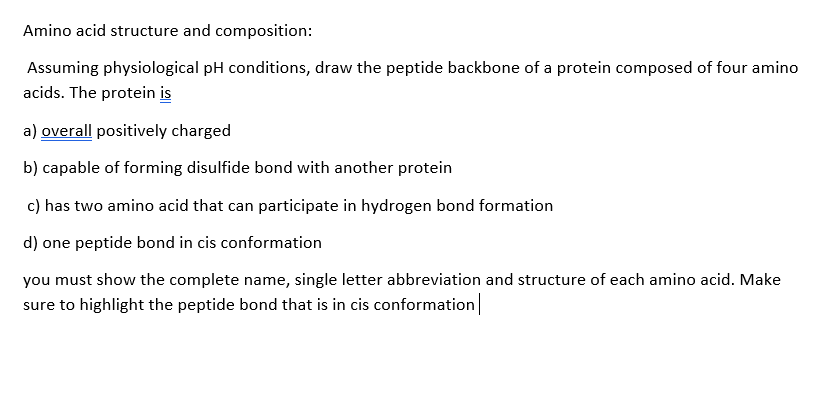 Amino acid structure and composition:
Assuming physiological pH conditions, draw the peptide backbone of a protein composed of four amino
acids. The protein is
a) overall positively charged
b) capable of forming disulfide bond with another protein
c) has two amino acid that can participate in hydrogen bond formation
d) one peptide bond in cis conformation
you must show the complete name, single letter abbreviation and structure of each amino acid. Make
sure to highlight the peptide bond that is in cis conformation
