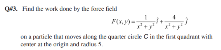 Q#3. Find the work done by the force field
4
F(x,y) =
x* +y?
on a particle that moves along the quarter circle C in the first quadrant with
center at the origin and radius 5.
