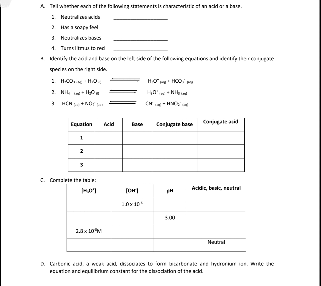 A. Tell whether each of the following statements is characteristic of an acid or a base.
1. Neutralizes acids
2.
Has a soapy feel
3. Neutralizes bases
4.
Turns litmus to red
B. Identify the acid and base on the left side of the following equations and identify their conjugate
species on the right side.
1. H2CO3 (aq) + H2O (1)
H30* (ag) + HCO3 (ag)
2. NH4 * (ag) + H2O (1)
H3O*
(aq)
+ NH3 (aq)
3.
HCN (ag) + NO2' (aq)
CN' (aq) + HNO2' (aq)
Conjugate acid
Equation
Acid
Base
Conjugate base
1
2
3
C. Complete the table:
Acidic, basic, neutral
[H;O']
[OH']
pH
1.0 x 106
3.00
2.8 x 10°M
Neutral
D. Carbonic acid, a weak acid, dissociates to form bicarbonate and hydronium ion. Write the
equation and equilibrium constant for the dissociation of the acid.
