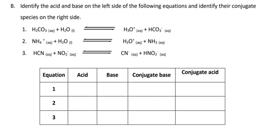 B. Identify the acid and base on the left side of the following equations and identify their conjugate
species on the right side.
1. H2CO3 (aq) + H2O (1)
H;O* (aq) + HCO; (aq)
2. NH4 * (aq) + H2O (1)
H3O* (aq) + NH3 (aq)
3. HCN (aq) + NO2' (aq)
CN' (aq) + HNO2 (aq)
Conjugate acid
Equation
Acid
Base
Conjugate base
1
2
3
