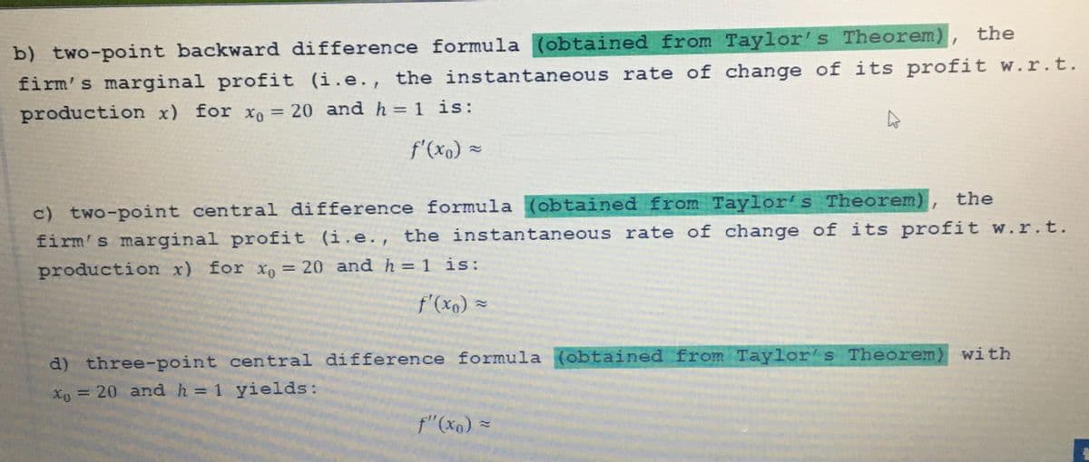 b) two-point backward difference formula (obtained from Taylor's Theorem), the
firm's marginal profit (i.e., the instantaneous rate of change of its profit w.r.t.
production x) for xo = 20 and h = 1 is:
f'(x₁) =
c) two-point central difference formula (obtained from Taylor's Theorem), the
firm's marginal profit (i.e., the instantaneous rate of change of its profit w.r.t.
production x) for xo = 20 and h = 1 is:
f'(xo) =
d) three-point central difference formula (obtained from Taylor's Theorem) with
Xo = 20 and h = 1 yields:
f" (xo) =