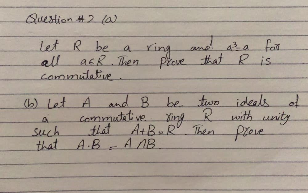 Question #2la
Let R be
all
aER Then
commutative.
ring
and
aza for
a.
prove that R is.
be two ideals
with unity
Then freve
(b) Let A
and B
to
commutative
Ying
A+B-R
a
that
such
that
A.B ANB.
