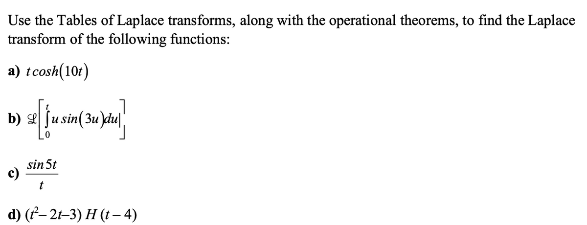 Use the Tables of Laplace transforms, along with the operational theorems, to find the Laplace
transform of the following functions:
a) tcosh(10t)
b) e fu sin(3u)du|
sin 5t
c)
d) (f– 2t–3) H (t – 4)
