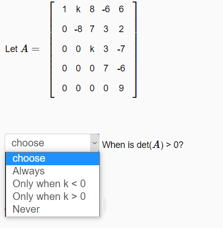 1 k 8 -6 6
0 -8 7 3 2
Let A =
0 0 k 3 -7
0 0 0 7 -6
0 0 0 0 9
choose
When is det(A) > 0?
choose
Always
Only when k < 0
Only when k > 0
Never
