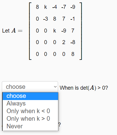 8 k -4 -7 -9
0 -3 8 7 -1
Let A =
0 0 k -9 7
0 0 0 2 -8
0 0 0 0 8
choose
When is det(A) > 0?
choose
Always
Only when k < 0
Only when k > 0
Never
