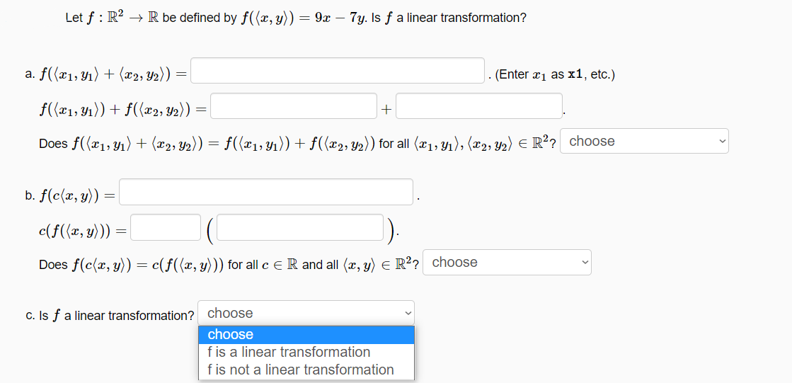 Let f : R? → R be defined by f((x, y)) = 9x – 7y. Is f a linear transformation?
a. f({x1,Y1) + (x2, Y2))
(Enter x1 as x1, etc.)
f((x1, 41)) + f({x2; Y2)) :
Does f((x1,Y1) + (x2, Y2)) = f({x1; Y1)) + f(x2, Y2)) for all (x1, Y1), (x2, Y2) E R?? choose
b. f(c{x, y))
c(f((x, y)))
Does f(c(x, y)) = c(f({x, y))) for all c e R and all (x, y) e R²? choose
c. Is f a linear transformation? choose
choose
f is a linear transformation
f is not a linear transformation
