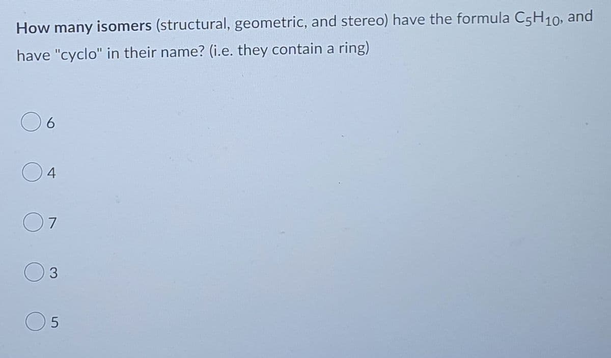 How many isomers (structural, geometric, and stereo) have the formula C5H₁0, and
have "cyclo" in their name? (i.e. they contain a ring)
6
4
7
3
5