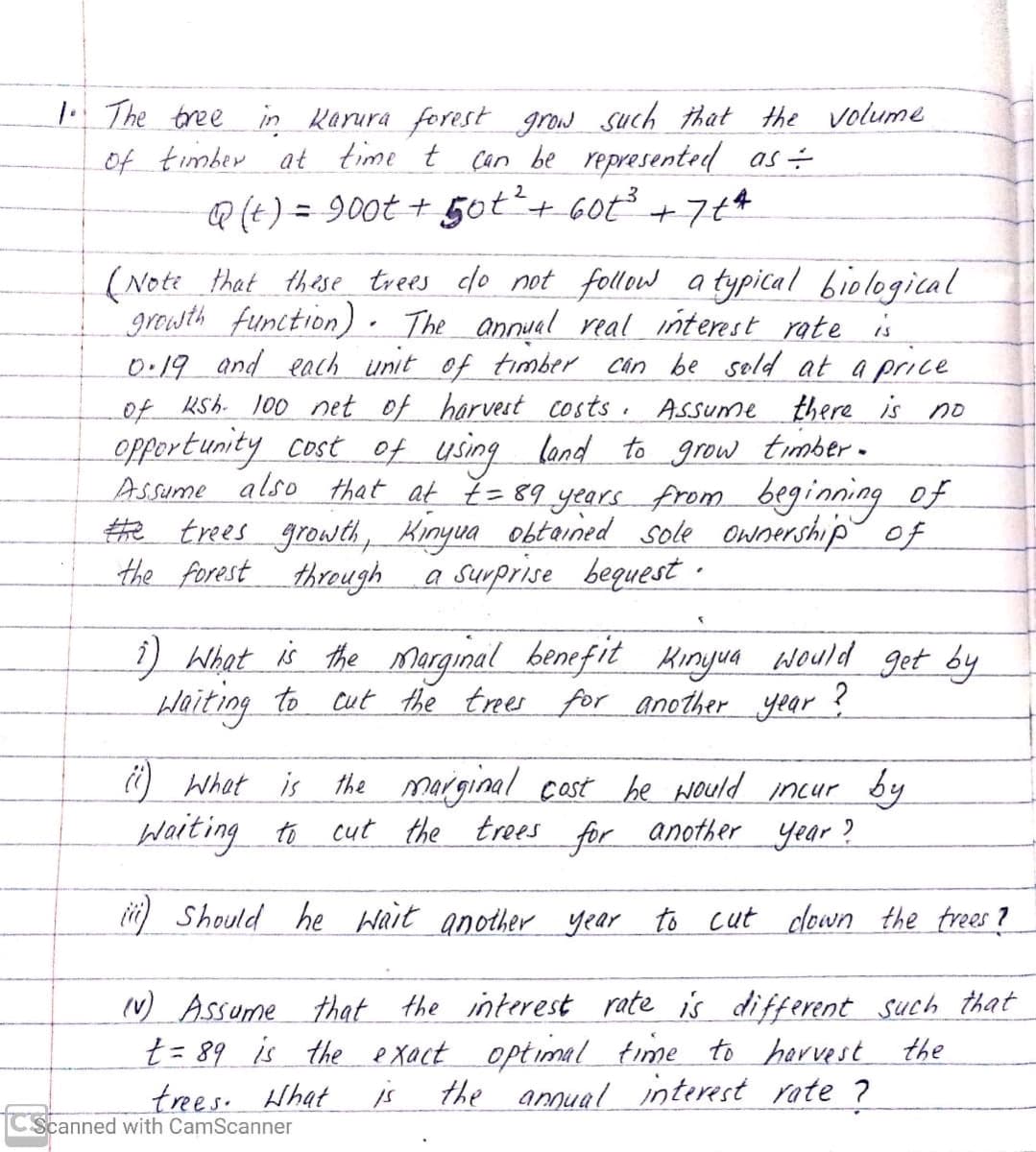 The tree in Karura forest grow such that the volume
of timber at time t can be represented as-
Q (t) = 900t + 5ot+ 60t +7¢4
(Note that thise trees do not follow a typical biological
growth function). The annual real interest rate is
0.19 and each unit of timber Can be sold at a price
of Ksh. 100 net of harvest costs. Assume there is no
opport unity Cost of using lond to grow timber-
Assume also that at Ě =89 years from beginning of
#e trees growtd, Kinyua obtained sole ownership of
the forest through
a surprise bequest ·
i) What is the Marginal benefit Minyua would get by
Haiting to cut the trees for another year ?
O What is the marginal castbe would incur
by
Waiting to cut the trees for another year?
ii) Should he Wait another year to cut clown the trees ?
(v) Assume that the interest rate is different such that
t = 89 is the e xact optimal time to harvest the
trees. Hhat
is
the annual interest rate ?
Scanned with CamScanner
