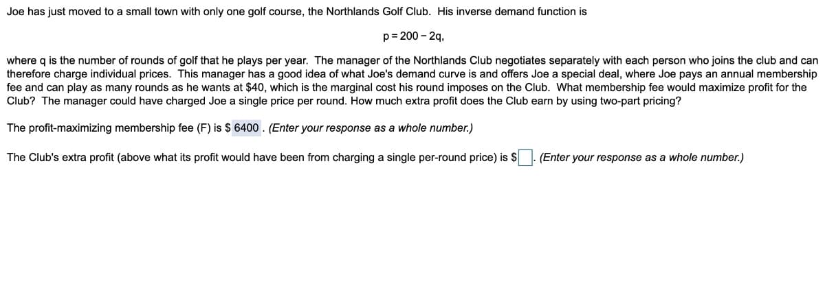 Joe has just moved to a small town with only one golf course, the Northlands Golf Club. His inverse demand function is
p= 200 - 2q,
where q is the number of rounds of golf that he plays per year. The manager of the Northlands Club negotiates separately with each person who joins the club and can
therefore charge individual prices. This manager has a good idea of what Joe's demand curve is and offers Joe a special deal, where Joe pays an annual membership
fee and can play as many rounds as he wants at $40, which is the marginal cost his round imposes on the Club. What membership fee would maximize profit for the
Club? The manager could have charged Joe a single price per round. How much extra profit does the Club earn by using two-part pricing?
The profit-maximizing membership fee (F) is $ 6400 . (Enter your response as a whole number.)
The Club's extra profit (above what its profit would have been from charging a single per-round price) is $
(Enter your response as a whole number.)
