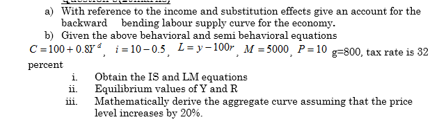 a) With reference to the income and substitution effects give an account for the
backward bending labour supply curve for the economy.
b) Given the above behavioral and semi behavioral equations
C = 100 + 0.8Y đ i = 10 – 0.5 L= y – 100r M = 5000¸ P= 10 g=800, tax rate is 32
percent
i Obtain the IS and LM equations
Equilibrium values of Y and R
Mathematically derive the aggregate curve assuming that the price
level increases by 20%.
ii.
iii.
