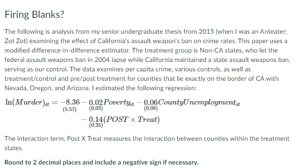 Firing Blanks?
The following is analysis from my senior undergraduate thesis from 2015 (when I was an Anteater;
Zot Zot) examining the effect of California's assault weapon's ban on crime rates. This paper uses a
modified difference-in-difference estimator. The treatment group is Non-CA states, who let the
federal assault weapons ban in 2004 lapse while California maintained a state assault weapons ban,
serving as our control. The data examines per capita crime, various controls, as well as
treatment/control and pre/post treatment for counties that lie exactly on the border of CA with
Nevada, Oregon, and Arizona. I estimated the following regression:
In(Murder) = -8.36 – 0.02 Povertyt – 0.06CountyUnemployment
(0.03)
(5.57)
(0.08)
- 0.14(POST × Treat)
(0.35)
The interaction term, Post X Treat measures the interaction between counties within the treatment
states.
Round to 2 decimal places and include a negative sign if necessary.
