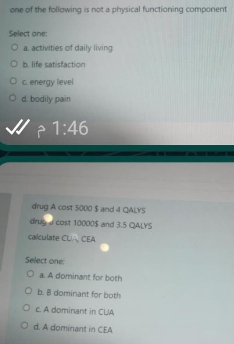 one of the following is not a physical functioning component
Select one:
O a. activities of daily living
O b. life satisfaction
O c energy level
O d. bodily pain
V > 1:46
drug A cost 5000 $ and 4 QALYS
drug cost 10000S and 3.5 QALYS
calculate CUA CEA
Select one:
O a. A dominant for both
O b. B dominant for both
O C.A dominant in CUA
O d. A dominant in CEA
