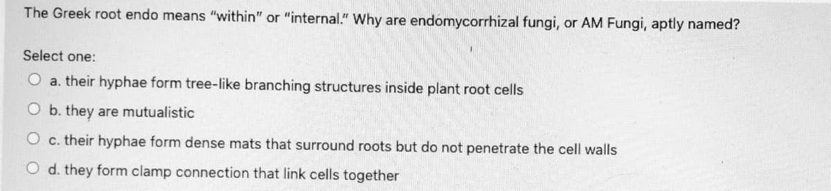The Greek root endo means "within" or "internal." Why are endomycorrhizal fungi, or AM Fungi, aptly named?
Select one:
O a. their hyphae form tree-like branching structures inside plant root cells
O b. they are mutualistic
c. their hyphae form dense mats that surround roots but do not penetrate the cell walls
O d. they form clamp connection that link cells together
