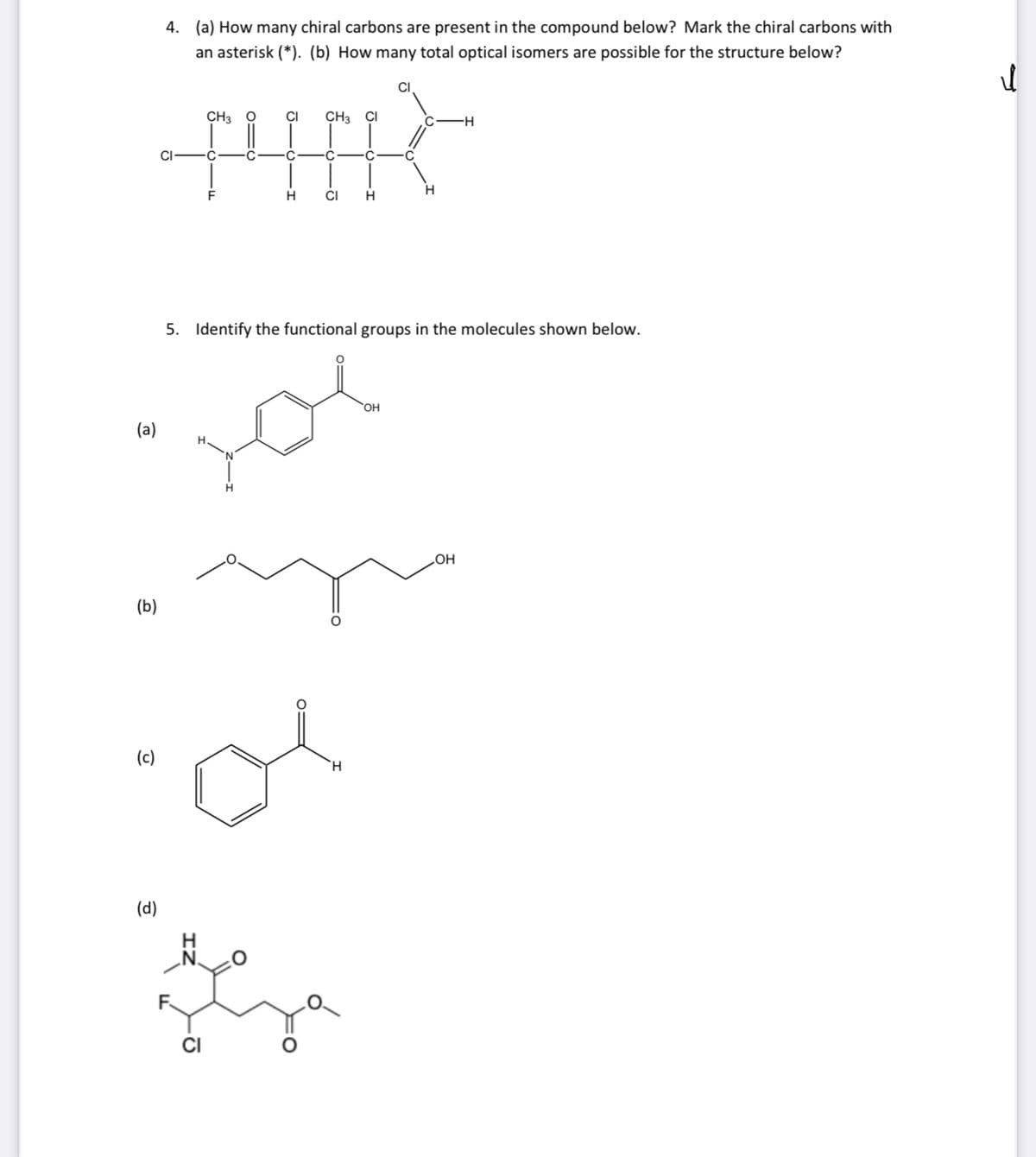 4. (a) How many chiral carbons are present in the compound below? Mark the chiral carbons with
an asterisk (*). (b) How many total optical isomers are possible for the structure below?
CH3
CI
CH3
CI
CI
C.
H.
CI
5. Identify the functional groups in the molecules shown below.
OH
(a)
HO
(b)
(c)
H.
(d)
H.
CI
