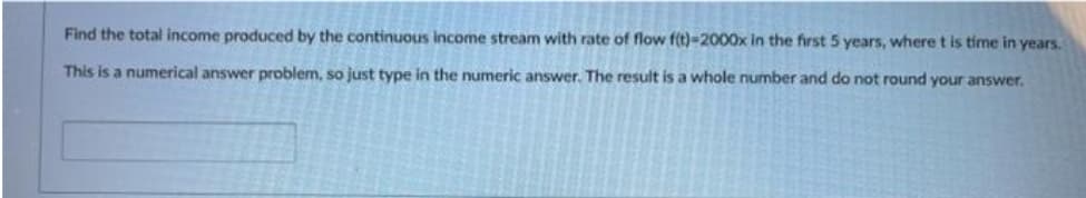 Find the total income produced by the continuous income stream with rate of flow f(t)-2000x in the first 5 years, wheret is time in years.
This is a numerical answer problem, so just type in the numeric answer. The result is a whole number and do not round your answer.
