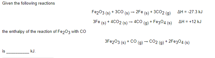 Given the following reactions
Fe203 (s) + 3CO (s) – 2Fe (s) + 3CO2 (g)
AH = -27.3 kJ
+ 4CO2 (s) – 4CO (g) + Fe304 (s)
AH = +12 kJ
3Fe
(s)
the enthalpy of the reaction of Fe203 with CO
3FE203 (s) + CO (g) – CO2 (g) + 2F@304 (s)
is
kJ.
