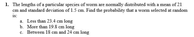1. The lengths of a particular species of worm are normally distributed with a mean of 21
cm and standard deviation of 1.5 cm. Find the probability that a worm selected at random
is:
a. Less than 23.4 cm long
b. More than 19.8 cm long
c. Between 18 cm and 24 cm long
