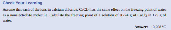 Check Your Learning
Assume that each of the ions in calcium chloride, CaCl2, has the same effect on the freezing point of water
as a nonelectrolyte molecule. Calculate the freezing point of a solution of 0.724 g of CaCl2 in 175 g of
water.
Answer: -0.208 °C
